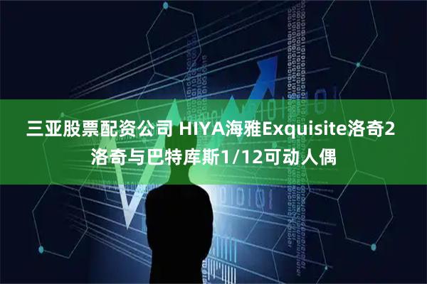 三亚股票配资公司 HIYA海雅Exquisite洛奇2 洛奇与巴特库斯1/12可动人偶