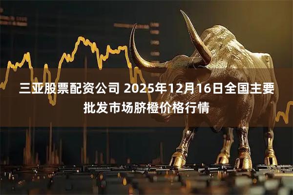 三亚股票配资公司 2025年12月16日全国主要批发市场脐橙价格行情