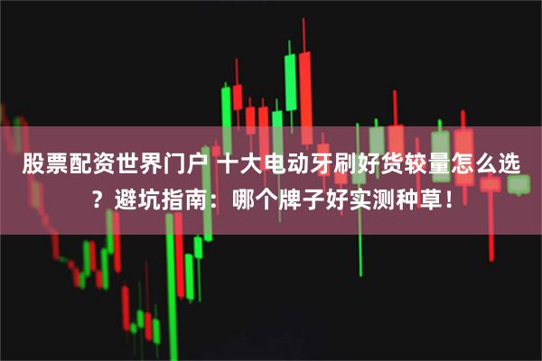 股票配资世界门户 十大电动牙刷好货较量怎么选？避坑指南：哪个牌子好实测种草！