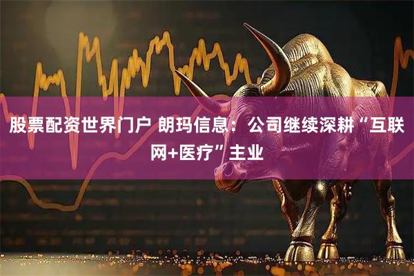 股票配资世界门户 朗玛信息：公司继续深耕“互联网+医疗”主业