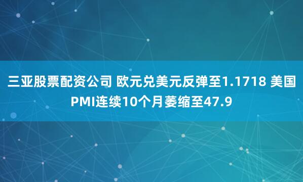 三亚股票配资公司 欧元兑美元反弹至1.1718 美国PMI连续10个月萎缩至47.9
