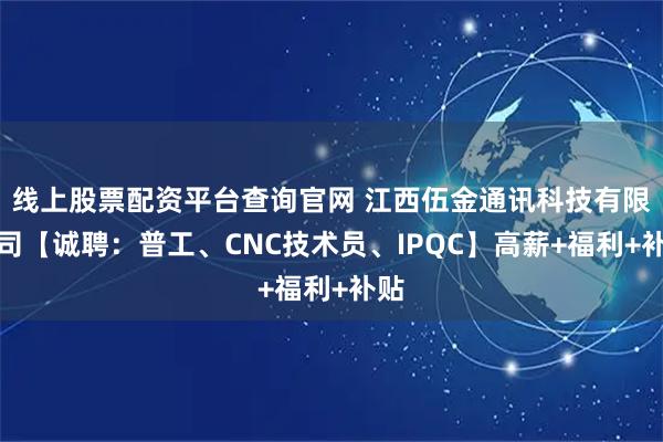 线上股票配资平台查询官网 江西伍金通讯科技有限公司【诚聘：普工、CNC技术员、IPQC】高薪+福利+补贴
