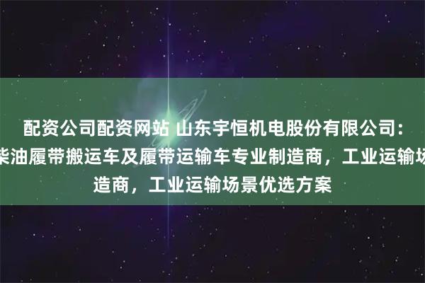 配资公司配资网站 山东宇恒机电股份有限公司：防爆/小型/柴油履带搬运车及履带运输车专业制造商，工业运输场景优选方案