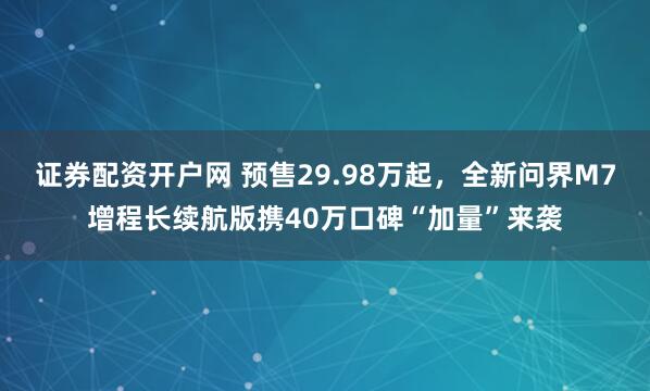 证券配资开户网 预售29.98万起，全新问界M7增程长续航版携40万口碑“加量”来袭