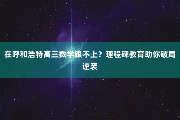 在呼和浩特高三数学跟不上？理程碑教育助你破局逆袭