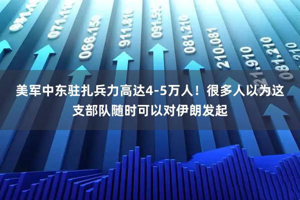 美军中东驻扎兵力高达4-5万人！很多人以为这支部队随时可以对伊朗发起
