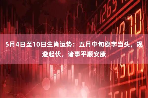 5月4日至10日生肖运势：五月中旬稳字当头，规避起伏，诸事平顺安康