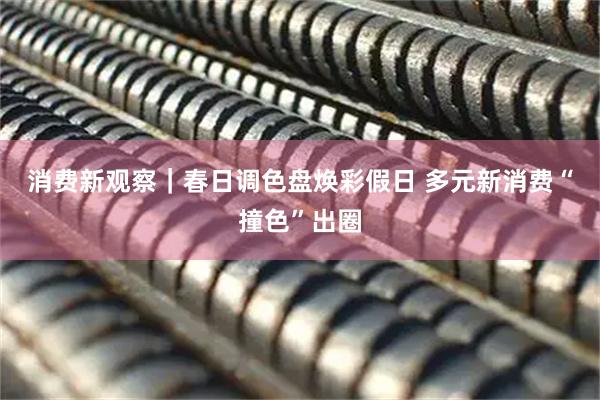 消费新观察｜春日调色盘焕彩假日 多元新消费“撞色”出圈