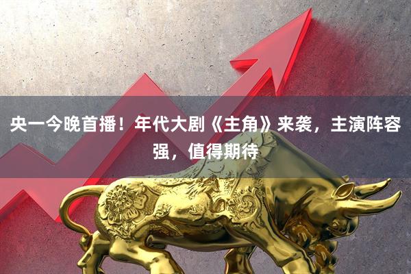 央一今晚首播！年代大剧《主角》来袭，主演阵容强，值得期待