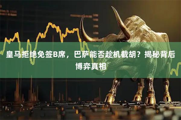 皇马拒绝免签B席，巴萨能否趁机截胡？揭秘背后博弈真相