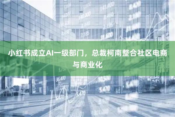 小红书成立AI一级部门，总裁柯南整合社区电商与商业化