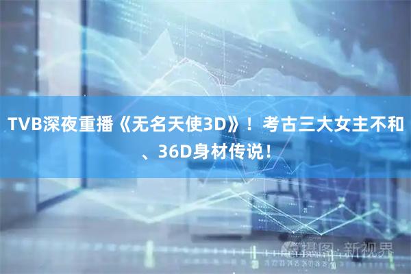 TVB深夜重播《无名天使3D》！考古三大女主不和、36D身材传说！