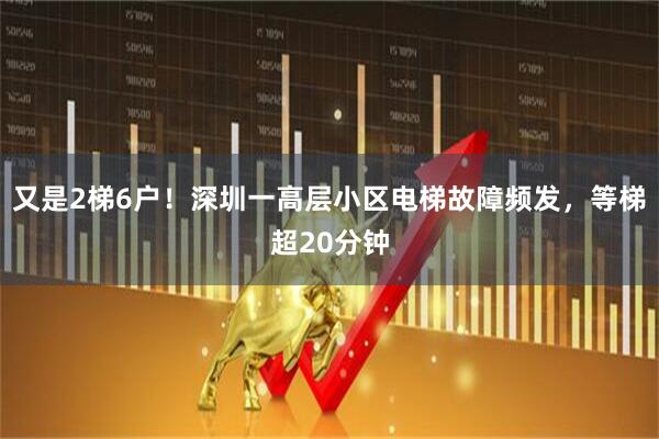 又是2梯6户!深圳一高层小区电梯故障频发,等梯超20分钟