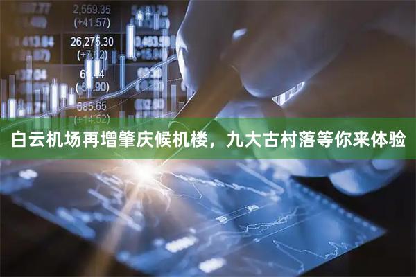 白云机场再增肇庆候机楼,九大古村落等你来体验