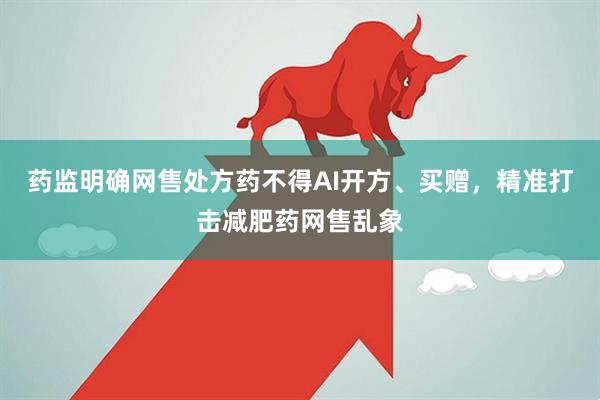 药监明确网售处方药不得AI开方、买赠，精准打击减肥药网售乱象