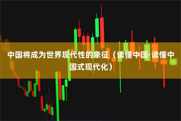 中国将成为世界现代性的象征（读懂中国·读懂中国式现代化）