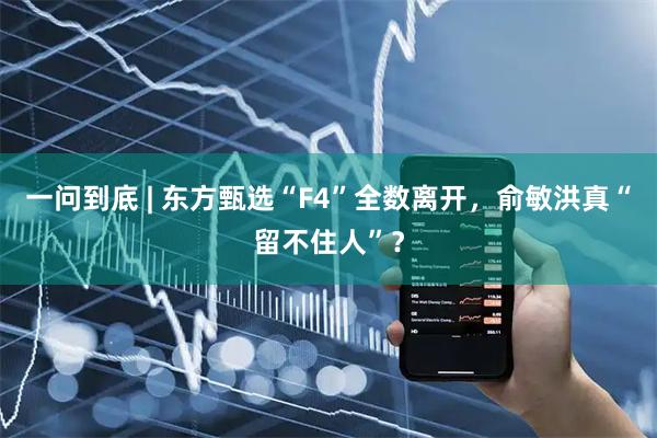 一问到底 | 东方甄选“F4”全数离开,俞敏洪真“留不住人”?