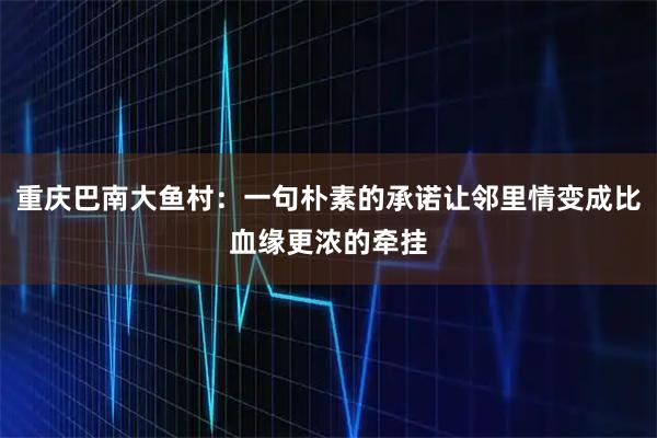 重庆巴南大鱼村：一句朴素的承诺让邻里情变成比血缘更浓的牵挂