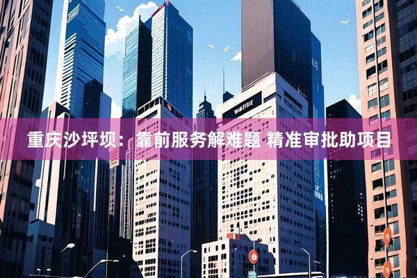 重庆沙坪坝：靠前服务解难题 精准审批助项目