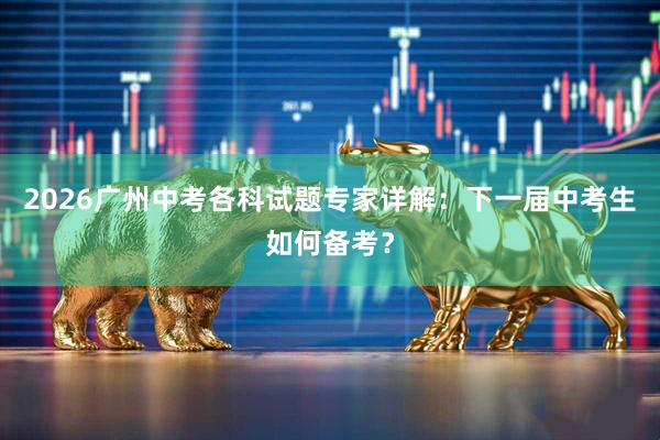 2026广州中考各科试题专家详解：下一届中考生如何备考？