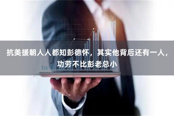 抗美援朝人人都知彭德怀,其实他背后还有一人,功劳不比彭老总小