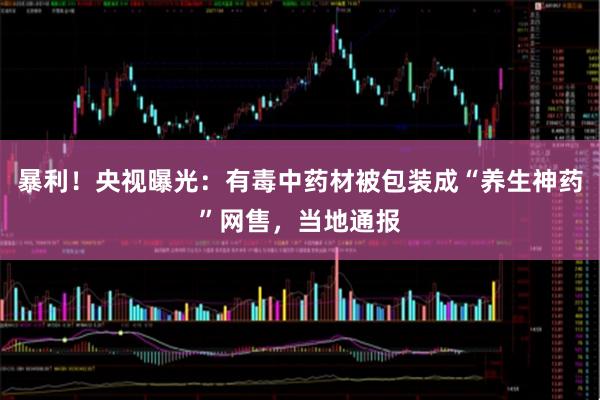 暴利！央视曝光：有毒中药材被包装成“养生神药”网售，当地通报
