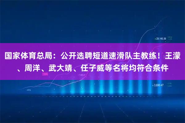 国家体育总局：公开选聘短道速滑队主教练！王濛、周洋、武大靖、任子威等名将均符合条件