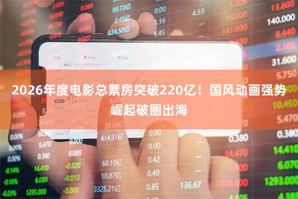 2026年度电影总票房突破220亿！国风动画强势崛起破圈出海