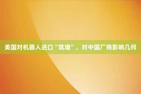 美国对机器人进口“筑墙”，对中国厂商影响几何