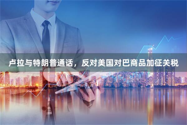 卢拉与特朗普通话，反对美国对巴商品加征关税