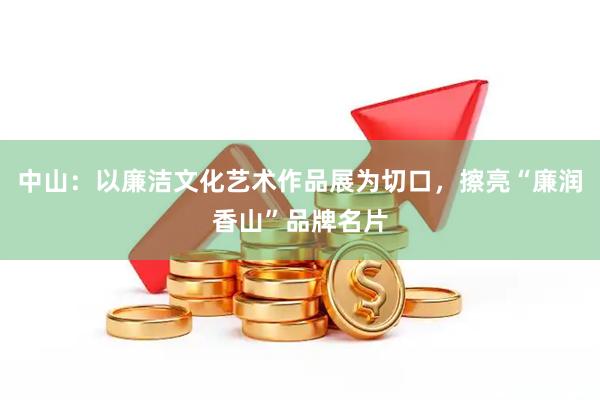 中山:以廉洁文化艺术作品展为切口,擦亮“廉润香山”品牌名片